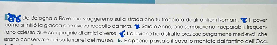 Da Bologna a Ravenna viaggeremo sulla strada che fu tracciata dagli antichi Romani. Il pover 
uomo si infilò la giacca che aveva raccolto da terra. Sara e Anna, che sembravano inseparabili, frequen- 
tano adesso due compagnie di amici diverse. L'alluvione ha distrutto preziose pergamene medievali che 
erano conservate nei sotterranei del museo. 5. E appena passato il cavallo montato dal fantino dell’Oca.