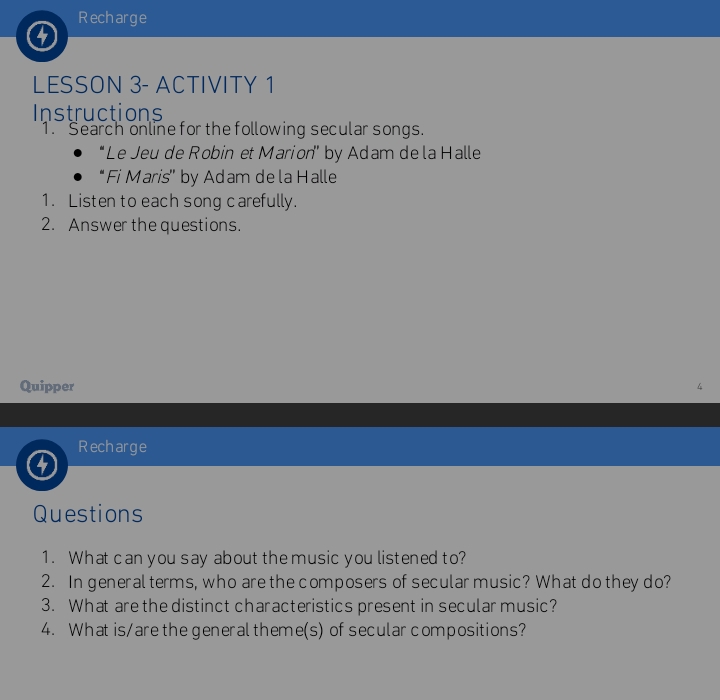 Recharge 
LESSON 3- ACTIVITY 1 
Instructions 
1. Search online for the following secular songs. 
'Le Jeu de Robin et Marion' by Adam de la Halle 
“ Fi Maris" by Adam de la Halle 
1. Listen to each song carefully. 
2. Answer the questions. 
Quipper 
Recharge 
Questions 
1. What can you say about the music you listened to? 
2. In general terms, who are the composers of secular music? What do they do? 
3. What are the distinct characteristics present in secular music? 
4. What is/are the generaltheme(s) of secular compositions?