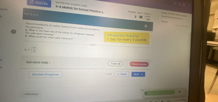 MaTH/B-POS-SHUMaTe (LMS) 
U realize 3-4; MathXI, for School: Practice 6... Tunned in Nov 8 - 12:23 pm 
rents Part 4 of 4 
Grade: 55,5556 (100 ot peolades) 
Graded Anonymoushy no 
SCOR 50x 
Cho 
Recommendations for safely thawing frazen turkey are provided on 
the packaging. 
11 For cold water thawing? . What is the thaw rate of the turkey for refrigerator thawing? refrigerator thawing 
b. What could the initial value represent? 1 day for every 4 pounds
C. t=| w/4 |
n Get more help - Clear all Check answer 
Review Progress 7 of 9 4 Back Next 。 
Previous