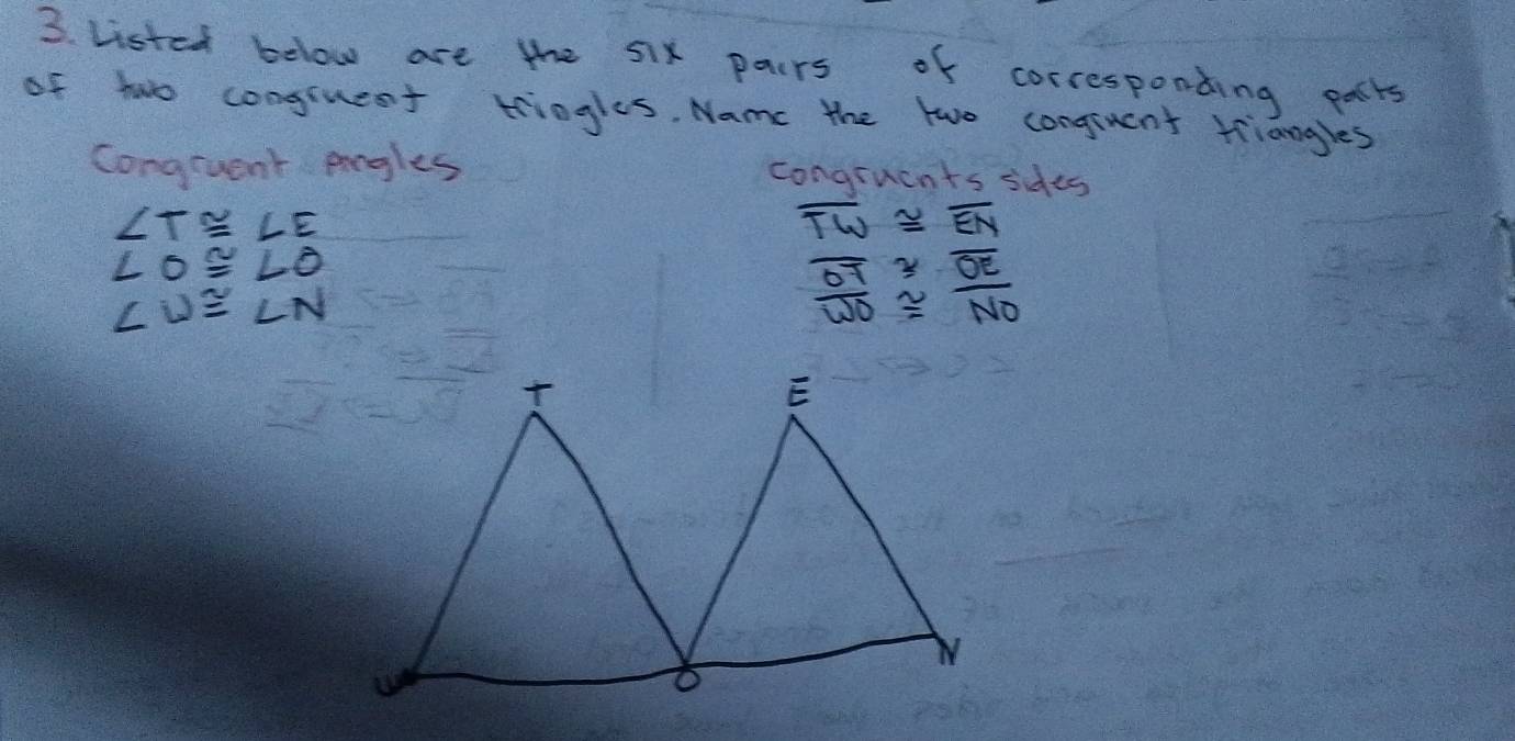 Listed below are the 5ix pairs of corresponding palts 
of two conguest tringles. Name the two congrucnt triangles 
Congruent pogles congruents sides
∠ T≌ ∠ E
overline TW≌ overline EN
∠ O≌ ∠ O
∠ U≌ ∠ N
frac overline OToverline WO≌ frac overline OENO

E