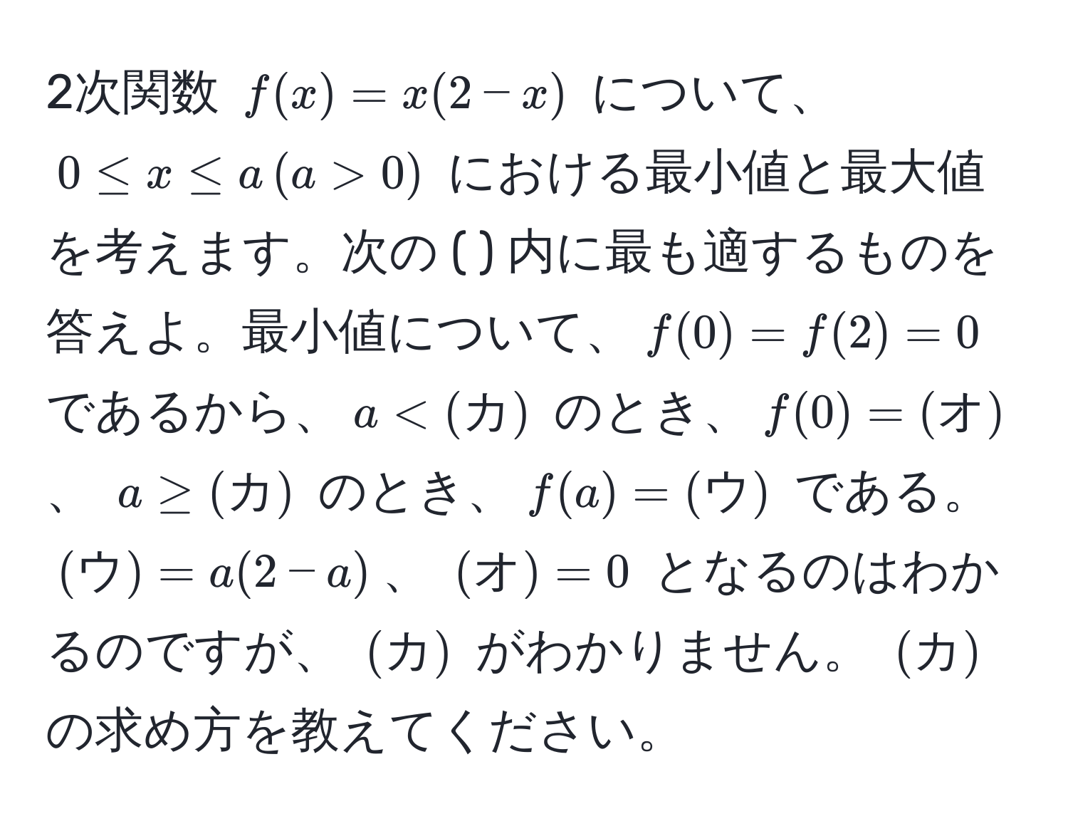 2次関数 $f(x) = x(2 - x)$ について、$0 ≤ x ≤ a , (a > 0)$ における最小値と最大値を考えます。次の ( ) 内に最も適するものを答えよ。最小値について、$f(0) = f(2) = 0$ であるから、$a < (カ)$ のとき、$f(0) = (オ)$、 $a ≥ (カ)$ のとき、$f(a) = (ウ)$ である。$(ウ) = a(2 - a)$、 $(オ) = 0$ となるのはわかるのですが、 $(カ)$ がわかりません。 $(カ)$ の求め方を教えてください。