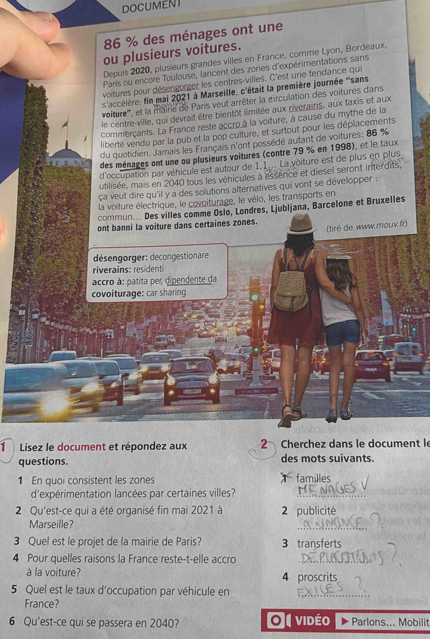 DOCUMENT
86 % des ménages ont une
ou plusieurs voitures.
Depuis 2020, plusieurs grandes villes en France, comme Lyon, Bordeaux,
Paris ou encore Toulouse, lancent des zones d'expérimentations sans
voitures pour désengorger les centres-villes. C'est une tendance qui
s'accélère: fin mai 2021 à Marseille, c'était la première journée 'sans
voiture'', et la mairie de Paris veut arrêter la circulation des voitures dans
le centre-ville, qui devrait être bientôt limitée aux riverains, aux taxis et aux
commerçants. La France reste accro à la voiture, à cause du mythe de la
liberté vendu par la pub et la pop culture, et surtout pour les déplacements
du quotidien. Jamais les Français n'ont possédé autant de voitures: 86 %
des ménages ont une ou plusieurs voitures (contre 79 % en 1998), et le taux
d'occupation par véhicule est autour de 1,1... La voiture est de plus en plus
utilisée, mais en 2040 tous les véhicules à essence et diesel seront interdits,
ca veut dire qu'il y a des solutions alternatives qui vont se développer :
la voiture électrique, le covoiturage, le vélo, les transports en
commun... Des villes comme Oslo, Londres, Ljubljana, Barcelone et Bruxelles
ont banni la voiture dans certaines zones.
(tiré de www.mouv.fr)
désengorger: decongestionare
riverains: residenti
accro à: patita per, dipendente da
covoiturage: car sharing
1  Lisez le document et répondez aux 2 Cherchez dans le document le
questions. des mots suivants.
1 En quoi consistent les zones familles
d'expérimentation lancées par certaines villes?
2 Qu'est-ce qui a été organisé fin mai 2021 à 2 publicité
Marseille?
_
_
3 Quel est le projet de la mairie de Paris? 3 transferts
4 Pour quelles raisons la France reste-t-elle accro
_
à la voiture?
4 proscrits
5 Quel est le taux d'occupation par véhicule en
France?
or
6 Qu'est-ce qui se passera en 2040? vidéo Parlons... Mobilit