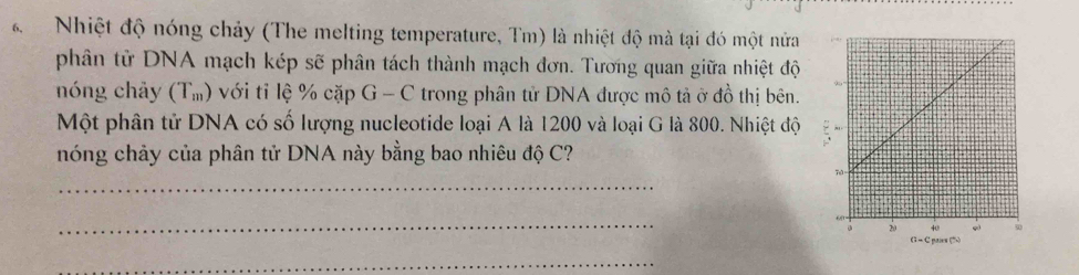 Nhiệt độ nóng chảy (The melting temperature, Tm) là nhiệt độ mà tại đó một nửa 
phân tử DNA mạch kép sẽ phân tách thành mạch đơn. Tương quan giữa nhiệt độ 
nóng chảy (T_m) với tỉ lệ % cặp G - C trong phân tử DNA được mô tả ở đồ thị bên. 
Một phân tử DNA có số lượng nucleotide loại A là 1200 và loại G là 800. Nhiệt độ 
nóng chảy của phân tử DNA này bằng bao nhiêu độ C? 
_ 
_ 
_