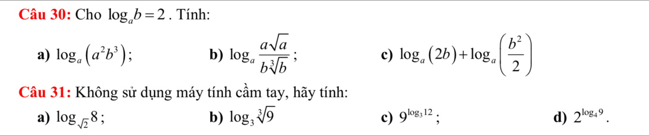 Cho log _ab=2. Tính: 
a) log _a(a^2b^3) : b) log _a asqrt(a)/bsqrt[3](b) ; log _a(2b)+log _a( b^2/2 )
c) 
Câu 31: Không sử dụng máy tính cầm tay, hãy tính: 
a) log _sqrt(2)8 、 b) log _3sqrt[3](9) c) 9^(log _3)12 : d) 2^(log _4)9.