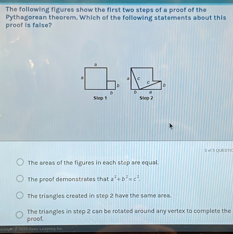 The following figures show the first two steps of a proof of the
Pythagorean theorem. Which of the following statements about this
proof is false?
Step 2
3 of 5 QUESTIC
The areas of the figures in each step are equal.
The proof demonstrates that a^2+b^2=c^2.
The triangles created in step 2 have the same area.
The triangles in step 2 can be rotated around any vertex to complete the
proof.
pyrght 2024 Apex Leaming Inc