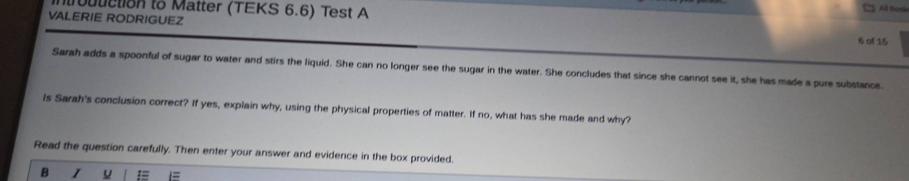 oduction to Matter (TEKS 6.6) Test A 
All Book 
VALERIE RODRIGUEZ 
6 of 15 
Sarah adds a spoonful of sugar to water and stirs the liquid. She can no longer see the sugar in the water. She concludes that since she cannot see it, she has made a pure substance. 
Is Sarah's conclusion correct? If yes, explain why, using the physical properties of matter. If no, what has she made and why? 
Read the question carefully. Then enter your answer and evidence in the box provided. 
B I 
=