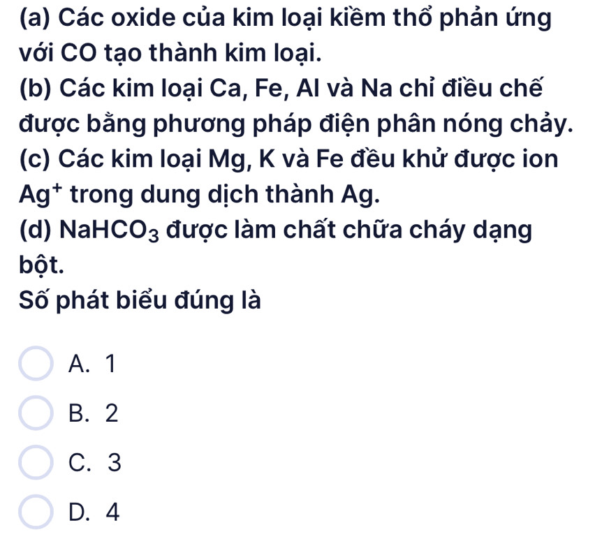 Các oxide của kim loại kiềm thổ phản ứng
với CO tạo thành kim loại.
(b) Các kim loại Ca, Fe, Al và Na chỉ điều chế
được bằng phương pháp điện phân nóng chảy.
(c) Các kim loại Mg, K và Fe đều khử được ion
Ag^+ trong dung dịch thành Ag.
(d) NaH CO_3 được làm chất chữa cháy dạng
bột.
Số phát biểu đúng là
A. 1
B. 2
C. 3
D. 4