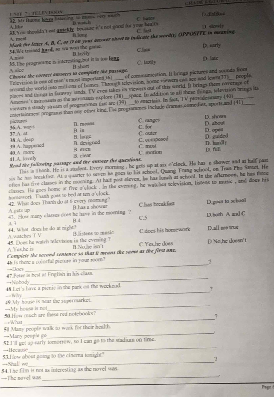 TELEVISION
32. Mr Buong loves listening to music very much. C. hates
A like B.watch D.dislikes
33.You shouldn’t eat quickly because it's not good for your health.
A. meat C. fast D. slowly
B.long
Mark the letter A, B, C, or D on your answer sheet to indicate the word(s) OPPOSITE in meaning.
34.We trained hard, so we won the game.
C.late D. early
B.lazily
A.nice
35.The programme is interesting,but it is too long C. lazily D. late
A.nice B.short
Choose the correct answers to complete the passage.
Television is one of man's most important(36) _of communication. It brings pictures and sounds from people,
around the world into millions of homes. Through television, home viewers can see and learn(37)
places and things in faraway lands. TV even takes its viewers out of this world. It brings them coverage of
America's astronauts as the astronauts explore (38)__space. In addition to all these things, television brings its
viewers a steady stream of programmes that are (39) to entertain. In fact, TV providesmany (40)__
entertainment programs than any other kind.The programmes include dramas,comedies, sports,and (41)
pictures C. ranges D. shows
B. means
C. for D. about
36.A. ways B. in
37.A. at D. open
38.A. deep B. large C. outer
39.A. happened B. designed C. composed D. guided
C. most D. hardly
40.A. more B. even
41.A. lovely B. clear C. motion D. full
Read the following passage and the answer the questions.
This is Thanh. He is a student. Every morning , he gets up at six o'clock. He has a shower and at half past
six he has breakfast. At a quarter to seven he goes to his school, Quang Trung school, on Tran Phu Street. He
often has five classes in the morning. At half past eleven, he has lunch at school. In the afternoon, he has three
classes. He goes home at five o’clock . In the evening, he watches television, listens to music , and does his
homework. Thanh goes to bed at ten o'clock.
42. What does Thanh do at 6 every morning?
A.gets up B.has a shower C.has breakfast D.goes to school
43. How many classes does he have in the morning ?
B.4 C.5 D.both A and C
A.3
44. What does he do at night?
A.watches T.V B.listens to music C.does his homework D.all are true
45. Does he watch television in the evening ?
A. Yes,he is B.No,he isn’t C.Yes,he does D.No,he doesn’t
Complete the second sentence so that it means the same as the first one.
_
46.Is there a colorful picture in your room?
?
→Does
47.Peter is best at English in his class.
→Nobody
_
_
48.Let's have a picnic in the park on the weekend.
?
→Why
49.My house is near the supermarket.
→My house is not
_
_
50.How much are these red notebooks?
?
→What
51.Many people walk to work for their health.
_.
→Many people go
52.I’ll get up early tomorrow, so I can go to the stadium on time.
→Because
_
_
53.How about going to the cinema tonight?
?
→Shall we
54.The film is not as interesting as the novel was.
→The novel was
_.
Pagc 6