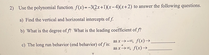 Use the polynomial function f(x)=-3(2x+1)(x-4)(x+2) to answer the following questions. 
a) Find the vertical and horizontal intercepts of f. 
b) What is the degree of f? What is the leading coefficient of f? 
c) The long run behavior (end behavior) of ƒ is: beginarrayr asxto -∈fty , f(x)to  asxto ∈fty , f(x)to _ endarray __