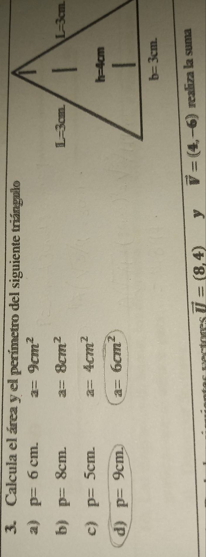 Calcula el área y el perímetro del siguiente triángulo
a) rho =6cm. a=9cm^2
b) p=8cm a=8cm^2
c) p=5cm.
a=4cm^2
d) p=9cm
a=6cm^2
vector U=(8,4) y vector V=(4,-6) realiza la suma