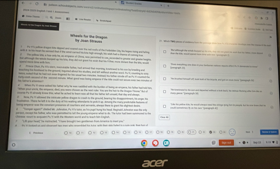 Sadank Oraden  
Br juilison.schoolobjects.com/aware2/onlinetestingapi/onlinetesting?testEntryld=68260409&returnVlew=tests
2024-2025 English i Unit 1 Asseesment
Ciar Therna  Line Reade  Scratchpad
la C===
deeit for the Cagrn, by Joan Dana
0 — …  Gomis Ghim  Eae ter
Wheels for the Dragon by Joan Strauss 21. Which TWO pieces of evidence from the passage shon how Ps Y's chaoon doelops oee the nese of the sett
t Pu YI's yellow dragon kite dipped and soared over the red roofs of the Forbidden City, his hopes rising and falling "But although the winds buoyed up his kilm, they did not grant his wish that hor fatte; more deses
with s in his heart he sensed that if the wind carried his kite high enough, his wish had a chance of coming true than the kitle, would spend more time with him." (paragraph 2)
2 The yellow kite, a hue only he, as emperor of China, was permitted to use ascended to greater and greater heights.
fut although the winde buoyed up his kite, they did not grant his wish that his fother more distant than the kite, would
spend move time with him. 'Doea everything one doea in your barbarian nations require effort Pu Y1 demanded to know'
(paragraph 23)
3 Prince Chun, Pu YT's stern, inscrutable father, had arrived that morning, kowtowed to his son by kneelling and
touching his forehead to the ground, inquired about his studies, and left without another word. Pu Yi, counting to sixty
teee, noted that he had not even lingered for his usual two minutes. Instead, his father strode off as Pu YI counted the
forty-ninth second of the second minute. What good was being emperor if the title could not secure even two minutes of "He brushed himself off, took hold of his bicycle, and got on once more," (paregraph 10)
his father's attention?
4  When Pu YI once asked his father why he was saddled with the burden of being an emperor, his father had told him,
"When your uncle, the emperor, died, you were chosen as the next ruler. You are the heir to the Dragon Throne." But of "He kowtowed to his son and departed without a look back, his rerinus flocking after him like so
course Pu YI already knew this; what he ached to learn was all that his father left unsaid, that day and always. many geese. "(paragraph 38)
5 Now, Pu Yi allowed the intricate yellow dragon to crash to the ground, bearing his disappointment, his anger, his
frustration. There he left it to the duty of his waiting attendants to pick it up. Among the many predictable features of
being emperor was the constant presence of courtiers and servants, always there to grant his slightest desire. "Like his yellow kite, he would always need the strings tying him to people, but he now knew that he
6 "Temper again?" chided Mr. Johnston, Pu Yi's tutor, as his pupil hung his head. Reginald Johnston was the only could sometimes fly on his own." (paragraph 42)
person, ixcept his father, who was permitted to tell the young emperor what to do. The tutor had been summoned to the
Chinese court to acquaint Pu Yi with the Western world and to teach him English. Clear All
? "Lift your head," he instructed. "I have brought two gentlemen from America to meet you."
A  Pi Yi looked un and observed two men who resembled his tutor with their skin faded to a nale nink their hair of
《 Previous 12 13 1 4 15 , 1 09 n D hoest ) Rasoe & Shutroid
Sign out Sep 23