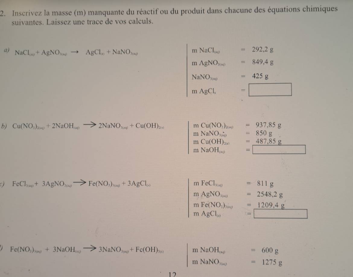 Inscrivez la masse (m) manquante du réactif ou du produit dans chacune des équations chimiques 
suivantes. Laissez une trace de vos calculs. 
a) NaCl_(aq)+AgNO_3(aq)to AgCl_(s)+NaNO_3(aq)
mNaCl_(aq)=292,2g
mAgNO_3(aq)=849,4g
NaNO_3(aq)=425g
mAgCl_4 =□
b) Cu(NO_3)_2(aq)+2NaOH_(aq)to 2NaNO_3(aq)+Cu(OH)_2(s) mCu(NO_3)_2(aq)=937,85g
mNaNO_3(aq) =850g
mCu(OH)_2(s) =487,85g
mNaOH_(aq) =□
FeCl_3(aq)+3AgNO_3(aq)to Fe(NO_3)_3(aq)+3AgCl_(s)
mFeCl_3(aq) frac -frac  =811g
mAgNO_3(aq) =2548,2g
mFe(NO_3)_3(a_4) =1209,4g
mAgCl_(s) =□
Fe(NO_3)_3(aq)+3NaOH_(aq)to 3NaNO_3(aq)+Fe(OH)_3(s) mNaOH_(a) frac  =600g
mNaNO_3(aq) □  =1275g
12