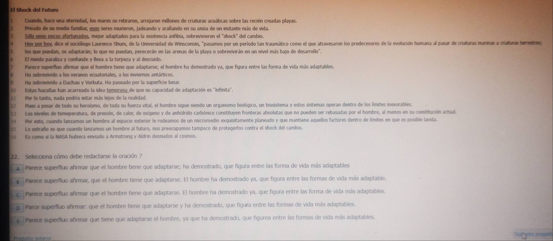 El Shock del Futuro
1 Cuando, hace una eternidad, los mares se retiraron, arrojaron millones de criaturas acuáticas sobre las recién creadas playas.
Privado de su medio familiar, esos seres murieron, jadeando y arañando en su ansia de un instante más de vida.
Sólo unos pocos afortunados, mejor adaptados para la existencia anfibia, sobrevivieron el "shock" del cambio.
Hoy por hoy, dice el sociólogo Laurence Shum, de la Universidad de Winsconsin, "pasamos por un período tan traumático como el que atravesaron los predecesores de la evolución humana al pasar de criaturas marinas a criaturas terrestres;
los que puedan, se adaptarán; lo que no puedan, perecerán en las arenas de la playa o sobrevivirán en un nivel más bajo de desarrollo".
El miedo paraliza y confunde y lleva a la torpeza y al descuido.
Parece superfluo afirmar que el hombre tiene que adaptarse; el hombre ha demostrado ya, que figura entre las forma de vida más adaptables.
Ha sobrevivido a los veranos ecuatoriales, a los inviernos antárticos.
Ha sobrevivido a Dachau y Vorkuta. Ha paseado por la superficie lunar.
10 Estas hazañas han acarreado la idea temprana_de que su capacidad de adaptación es ''infinita'.
11 Por lo tanto, nada podría estar más lejos de la realidad.
12 Pues a pesar de todo su heroísmo, de toda su fuerza vital, el hombre sigue siendo un organismo biológico, un biosistema y estos sistemas operan dentro de los límites inexorables.
13 Los niveles de temeperatura, de presión, de calor, de oxígeno y de anhídrido carbónico constituyen fronteras absolutas que no pueden ser rebasadas por el hombre, al menos en su constitución actual.
14 Por esto, cuando lanzamos un hombre al espacio exterior le rodeamos de un micromedio exquisitamente planeado y que mantiene aquellos factores dentro de límites en que es posible lavida.
15 Lo extraño es que cuando lanzamos un hombre al futuro, nos preocupamos tampoco de protegerlos contra el shock del cambio.
16 Es como si la NASA hubiera enviado a Armstrong y Aldrin desnudos al cosmos.
22. Selecciona cómo debe redactarse la oración 7
A Parece superfluo afirmar que el hombre tiene que adaptarse; ha demostrado, que figura entre las forma de vida más adaptables
Parece superfluo afirmar, que el hombre tiene que adaptarse. El hombre ha demostrado ya, que figura entre las formas de vida más adaptable.
c Parece superfluo afirmar que el hombre tiene que adaptarse. El hombre ha demostrado ya, que figura entre las forma de vida más adaptables.
p Parce superfluo afirmar: que el hombre tiene que adaptarse y ha demostrado, que figura entre las formas de vida más adaptables.
Parece superfluo afirmar que tiene que adaptarse el hombre, ya que ha demostrado, que figurea entre las formas de vida más adaptables.
Cente praguns
Pregunta anterior