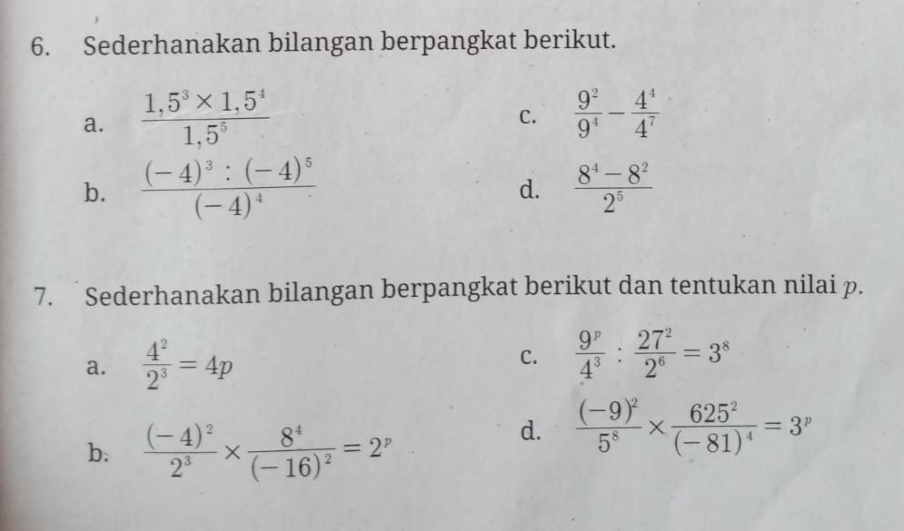 Sederhanakan bilangan berpangkat berikut. 
a.  (1,5^3* 1,5^4)/1,5^5   9^2/9^4 - 4^4/4^7 
C. 
b. frac (-4)^3:(-4)^5(-4)^4  (8^4-8^2)/2^5 
d. 
7. Sederhanakan bilangan berpangkat berikut dan tentukan nilai p. 
a.  4^2/2^3 =4p
C.  9^p/4^3 : 27^2/2^6 =3^8
b. frac (-4)^22^3* frac 8^4(-16)^2=2^p
d. frac (-9)^25^8* frac 625^2(-81)^4=3^p