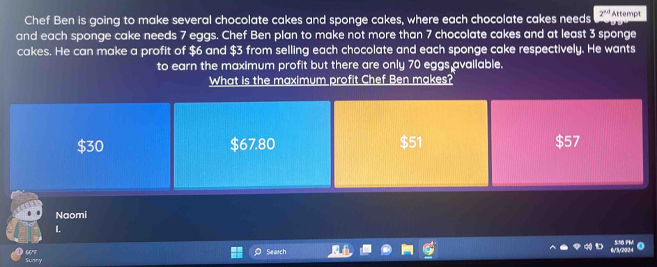 Chef Ben is going to make several chocolate cakes and sponge cakes, where each chocolate cakes needs 2^(nd) Attempt
and each sponge cake needs 7 eggs. Chef Ben plan to make not more than 7 chocolate cakes and at least 3 sponge
cakes. He can make a profit of $6 and $3 from selling each chocolate and each sponge cake respectively. He wants
to earn the maximum profit but there are only 70 eggs available.
What is the maximum profit Chef Ben makes?
$30 $67.80 $57
Naomi
I.
66°F Search
Sunny