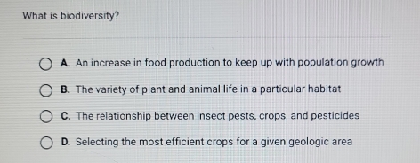 What is biodiversity?
A. An increase in food production to keep up with population growth
B. The variety of plant and animal life in a particular habitat
C. The relationship between insect pests, crops, and pesticides
D. Selecting the most efficient crops for a given geologic area