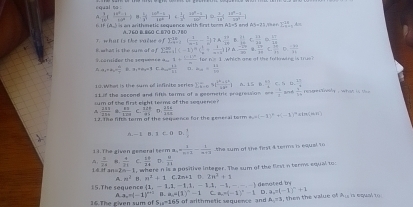 equal to
A  3/1 (frac 1+frac 1+ (x^2-1)/2xf^2 ] H  L/3 ; (10^b-L)/10^b j  1/10 [, (1-a)/10^2 ])  x/1a^2 | (1a^4-1)/2a^3 | Ther. sumlimits _(n=1)^(23)An
6 IF +△ _  an arthmetic sequence with first torm A1=5 end 64-3°
T. what is the valme 4 A. 2 60 B. 8G0 C. 70 D. 7 8 0
fsumlimits  _(n=1)^(18)( 1/n+1 - 1/n )  37/10  B.  17/20  C  13/31  。  □ /10 
sumlimits _(k=1)^(200)[(-1)^2C_xn^2+ 1/x+1 )^2△  (-100)/20   17/10  D.  184/24 
8 what is the sur of a T  enuder the se9==== = q+ (()+m)/m p
A a_1+a_2=frac v_0- 3,11,.....,... =mu _min= 13/81  □. a_14= 13/100  for ns I which ane of the folkowing is tr us
sumlimits  underlinex|2x+1frac |k^2+b|x|^22|x|| A. 1.56. (4+)/5  C á  
10. What is the sum of infinite series 128 the second and fifth terms of a geemetric prograssion on - 1/2  and beginarrayr 20 -2encloselongdiv 30 hline 20endarray r gre  C nsg   w h a t  i    
sum of she first eight teems of the sequence?
 111/114   83/109  C
1 7. The fift torm of the sequence for the general torm  328/ab  D  256/168  h_1=(-1)^n+(-1)^n < i n  (H,F)
 3/x 
13. The given general teem a_n= 1/n+1 - 1/n+3  the sum of the first 4 terms is equal to
 3/24   4/21  C.  14/14  D .  8/11 
1  if an=2 m= I, where n is a posilive integer. The sum of the first n terms equal to:
A. n^2 B. n^2+1c.2n+1 U 2n^3+1
15.The sequence  1,-1,1,-1,1,-1,4,-1,-1,-,- denoted by
A a_n=(-1)^n+1(1,a,a(1)^n(1)^n-1Ca_n+(-1)^n-1 D a,r(-1)^n+1
16.The given sum of S_18=165 S of arithmetic segueese and A=5 , then the value of A_CB