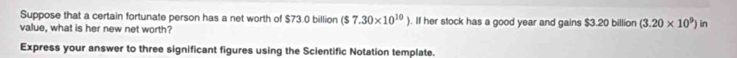 Suppose that a certain fortunate person has a net worth of $73.0 billion ($7.30* 10^(10)). If her stock has a good year and gains $3.20 billion (3.20* 10^9) in 
value, what is her new net worth? 
Express your answer to three significant figures using the Scientific Notation template.