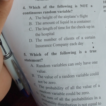 10
4. Which of the following is NOT a p
continuous random variable?
r
A. The height of the airplane’s flight
B. The amount of liquid in a container
C. The length of time for the check-up in
the hospital
D. The number of clients of a certain
Insurance Company each day
5. Which of the following is a true
statement?
A. Random variables can only have one
value.
B. The value of a random variable could
not be zero.
C. The probability of all the value of a
random variable could be zero.
D. The sum of all the probabilities in a
probability distribution is not equal to
one