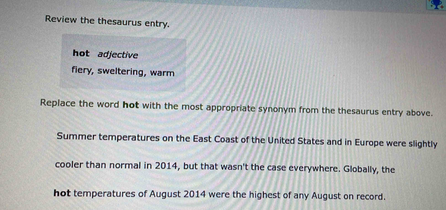 Review the thesaurus entry. 
hot adjective 
fiery, sweltering, warm 
Replace the word hot with the most appropriate synonym from the thesaurus entry above. 
Summer temperatures on the East Coast of the United States and in Europe were slightly 
cooler than normal in 2014, but that wasn't the case everywhere. Globally, the 
hot temperatures of August 2014 were the highest of any August on record.