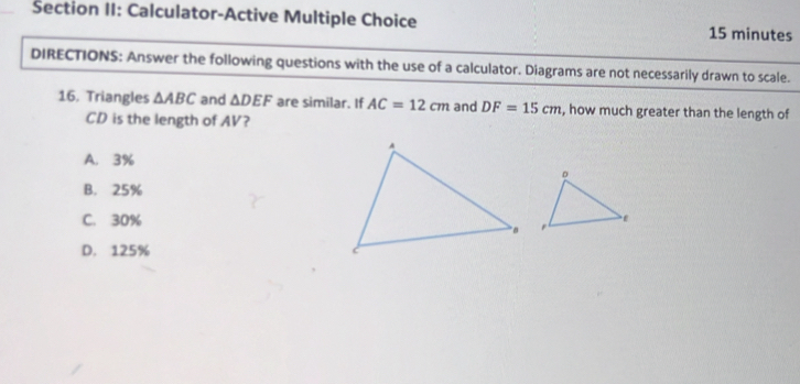 Šection II: Calculator-Active Multiple Choice 15 minutes
DIRECTIONS: Answer the following questions with the use of a calculator. Diagrams are not necessarily drawn to scale.
16. Triangles △ ABC and △ DEF are similar. If AC=12cm and DF=15cm , how much greater than the length of
CD is the length of AV?
A. 3%
B. 25%
C. 30%
D. 125%