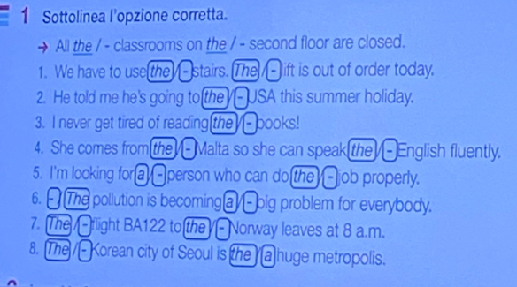 Sottolinea l’opzione corretta. 
All the / - classrooms on the / - second floor are closed. 
1. We have to use the -stairs. The - lift is out of order today. 
2. He told me he's going to the - USA this summer holiday. 
3. I never get tired of reading the - books! 
4. She comes from the - Malta so she can speak the - English fluently. 
5. I'm looking for a -person who can do the -job properly. 
6. [ The pollution is becominga - big problem for everybody. 
7. The / - flight BA122 to the -Norway leaves at 8 a.m. 
8. The / - Korean city of Seoul is the a huge metropolis.