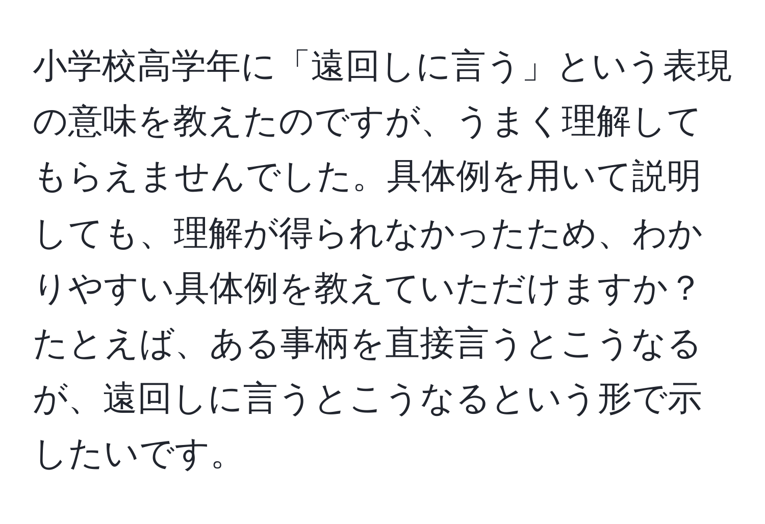 小学校高学年に「遠回しに言う」という表現の意味を教えたのですが、うまく理解してもらえませんでした。具体例を用いて説明しても、理解が得られなかったため、わかりやすい具体例を教えていただけますか？たとえば、ある事柄を直接言うとこうなるが、遠回しに言うとこうなるという形で示したいです。