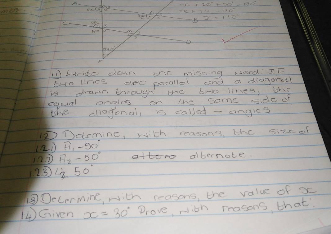 A
x+20°+50°-180°
men 
69
3x-(x 2 
C so 
B x=110°
Ha 2 M 2
3
D
x+20°
F
11 write down thc missing word. IE 
bwo lines arc parallel and a diagonal 
is drawn through the tro lines, the 
equal angles on the some side of 
the diagonal, is called - angles 
Dctemine, with reasons, the sizc of 
(2. ) widehat H_1-50°
120 Fl_2-50° albernate. 
123 L_(50)°
18Determine, with reasons, the value of x
( Given x=30° Prove, with reasons, that