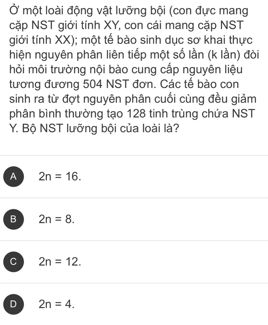 Ở một loài động vật lưỡng bội (con đực mang
cặp NST giới tính XY, con cái mang cặp NST
giới tính XX); một tế bào sinh dục sơ khai thực
hiện nguyên phân liên tiếp một số lần (k lần) đòi
hỏi môi trường nội bào cung cấp nguyên liệu
tương đương 504 NST đơn. Các tế bào con
sinh ra từ đợt nguyên phân cuối cùng đều giảm
phân bình thường tạo 128 tinh trùng chứa NST
Y. Bộ NST lưỡng bội của loài là?
A 2n=16.
B 2n=8.
C 2n=12.
D 2n=4.