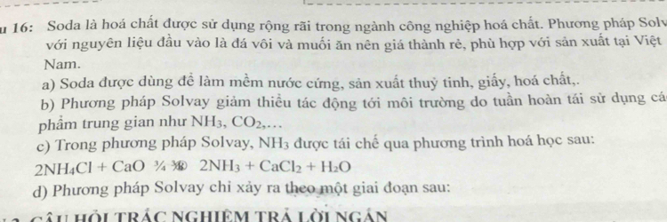 ău 16: Soda là hoá chất được sử dụng rộng rãi trong ngành công nghiệp hoá chất. Phương pháp Solv 
với nguyên liệu đầu vào là đá vôi và muối ăn nên giá thành rẻ, phù hợp với sản xuất tại Việt 
Nam. 
a) Soda được dùng đề làm mềm nước cứng, sản xuất thuỷ tinh, giấy, hoá chất,. 
b) Phương pháp Solvay giảm thiều tác động tới môi trường do tuần hoàn tái sử dụng cá 
phẩm trung gian như NH_3, CO_2,... 
c) Trong phương pháp Solvay, NH_3 được tái chế qua phương trình hoá học sau:
2NH_4Cl+CaO3/_4NH_3+CaCl_2+H_2O
d) Phương pháp Solvay chỉ xảy ra theo một giai đoạn sau: 
gâi Hỏi TRÁC NGHIệM TRả Lời Ngán