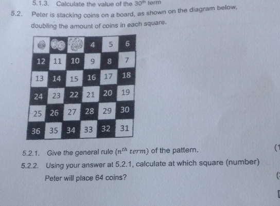 Calculate the value of the 30^(th) term 
5.2. Peter is stacking coins on a board, as shown on the diagram below, 
doubling the amount of coins in each square. 
5.2.1. Give the general rule (n^(th) term) of the pattern. 
(1 
5.2.2. Using your answer at 5.2.1, calculate at which square (number) 
Peter will place 64 coins? C