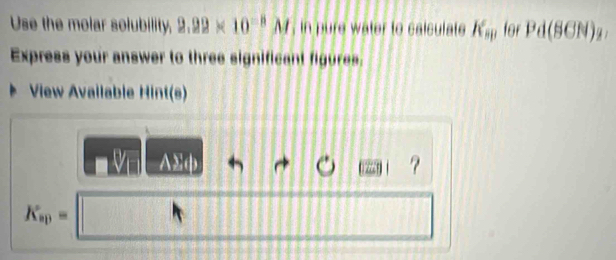 Use the molar solubility, 2.99* 10^(-8)M , in pure water to caiculate K_sp for Pd(SCN)_2, 
Express your answer to three significant figures. 
View Available Hint(s) 
?
K_ap=