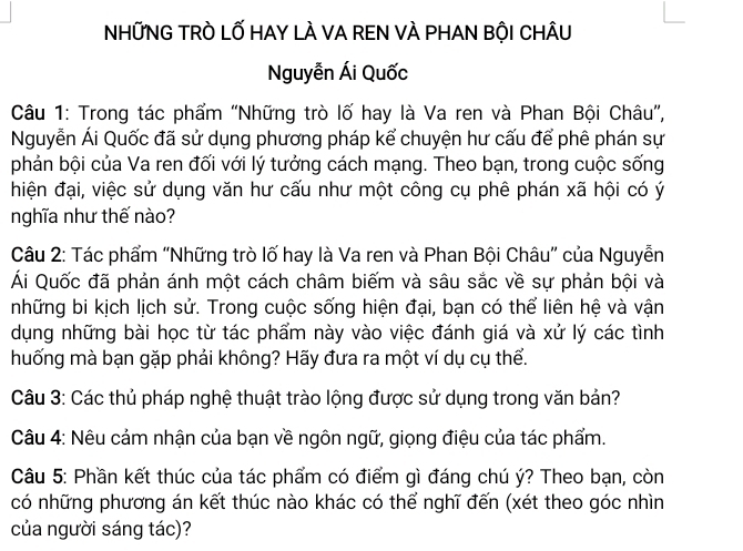 NHỨNG TRÒ LỐ HAY LÀ VA REN VÀ PHAN BỘI CHÂU 
Nguyễn Ái Quốc 
Câu 1: Trong tác phẩm "Những trò lố hay là Va ren và Phan Bội Châu”, 
Nguyễn Ái Quốc đã sử dụng phương pháp kể chuyện hư cấu để phê phán sự 
phản bội của Va ren đối với lý tưởng cách mạng. Theo bạn, trong cuộc sống 
hiện đại, việc sử dụng văn hư cấu như một công cụ phê phán xã hội có ý 
nghĩa như thế nào? 
Câu 2: Tác phẩm "Những trò lố hay là Va ren và Phan Bội Châu” của Nguyễn 
Ái Quốc đã phản ánh một cách châm biếm và sâu sắc về sự phản bội và 
những bi kịch lịch sử. Trong cuộc sống hiện đại, bạn có thể liên hệ và vận 
dụng những bài học từ tác phẩm này vào việc đánh giá và xử lý các tình 
huống mà bạn gặp phải không? Hãy đưa ra một ví dụ cụ thể. 
Câu 3: Các thủ pháp nghệ thuật trào lộng được sử dụng trong văn bản? 
Câu 4: Nêu cảm nhận của bạn về ngôn ngữ, giọng điệu của tác phẩm. 
Câu 5: Phần kết thúc của tác phẩm có điểm gì đáng chú ý? Theo bạn, còn 
có những phương án kết thúc nào khác có thể nghĩ đến (xét theo góc nhìn 
của người sáng tác)?