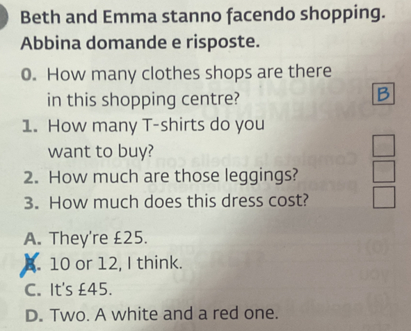 Beth and Emma stanno facendo shopping.
Abbina domande e risposte.
0. How many clothes shops are there
in this shopping centre?
1. How many T-shirts do you
want to buy?
2. How much are those leggings?
3. How much does this dress cost?
A. They're £25.
B. 10 or 12, I think.
C. It's £45.
D. Two. A white and a red one.