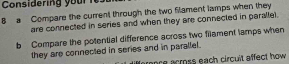 Considering your r: 
8 a Compare the current through the two filament lamps when they 
are connected in series and when they are connected in parallel. 
b Compare the potential difference across two filament lamps when 
they are connected in series and in parallel. 
prence across each circuit affect how