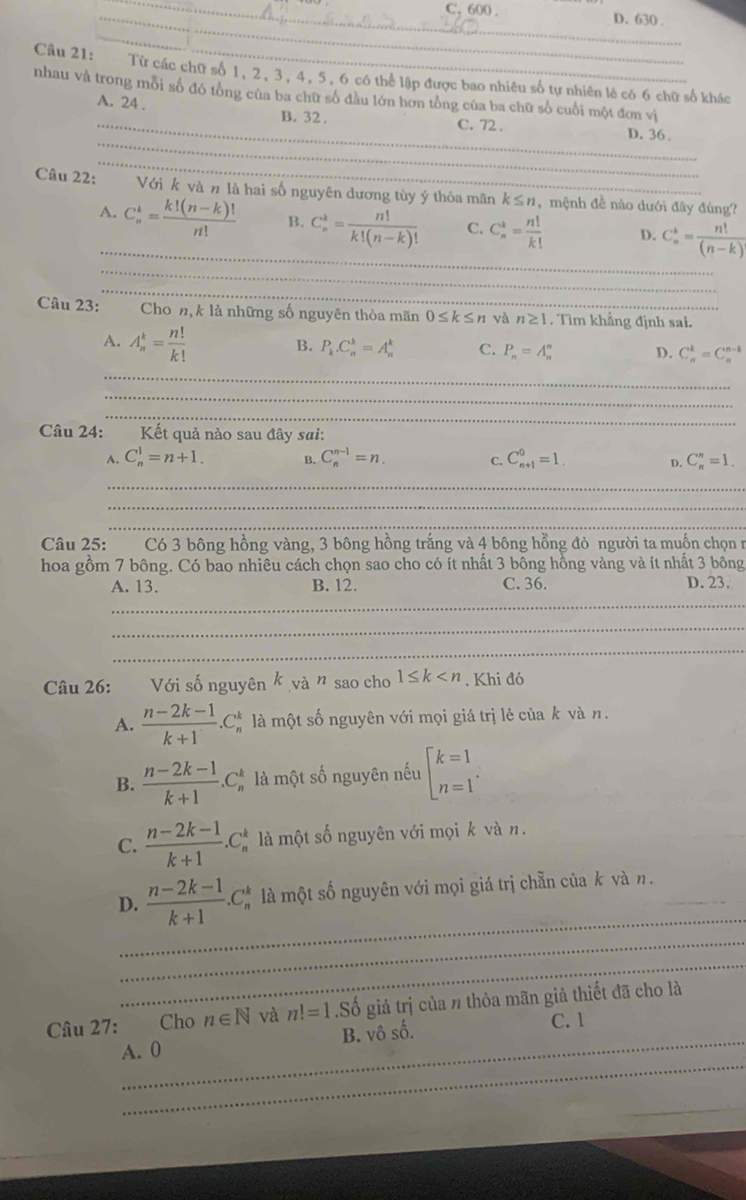 _C. 600 . D. 630 .
_
Câu 21: Từ các chữ số 1, 2, 3, 4, 5, 6 có thể lập được bao nhiêu số tự nhiên lẻ có 6 chữ số khác
nhau và trong mỗi số đó tổng của ba chữ số đầu lớn hơn tổng của ba chữ số cuối một đơn vị
A. 24 .
_
_B. 32 . C. 72 . D. 36.
_
Câu 22: Với k và n là hai số nguyên dương tùy ý thỏa mãn k≤ n , mệnh đề nào dưới đây đùng?
_
A. C_n^(k=frac k!(n-k)!)n! B. C_n^(k=frac n!)k!(n-k)! C. C_n^(k=frac n!)k! C_n^(k=frac n!)(n-k)
D.
_
_
Câu 23: Chon,k là những số nguyên thỏa mãn 0≤ k≤ n và n≥ 1. Tìm khẳng định sai.
A. A_n^(k=frac n!)k!
B. P_k.C_n^(k=A_n^k C. P_n)=A_n^(n D. C_n^k=C_n^(n-k)
_
_
_
Câu 24: Kết quả nào sau đây sai:
A. C_n^1=n+1. B. C_n^(n-1)=n. C_(n+1)^0=1. C_n^n=1.
C.
D.
_
_
_
Câu 25: Có 3 bông hồng vàng, 3 bông hồng trắng và 4 bông hồng đỏ người ta muốn chọn r
hoa gồm 7 bông. Có bao nhiêu cách chọn sao cho có ít nhất 3 bông hồng vàng và ít nhất 3 bông
_
A. 13. B. 12. C. 36. D. 23.
_
_
Câu 26: Với số nguyên k và n sao cho 1≤ k . Khi đó
A. frac n-2k-1)k+1.C_n^(k là một số nguyên với mọi giá trị lẻ của k và n.
B. frac n-2k-1)k+1.C_n^(k là một số nguyên nếu beginarray)l k=1 n=1endarray. .
C.  (n-2k-1)/k+1 .C_n^(k là một số nguyên với mọi k và n.
_
D. frac n-2k-1)k+1.C_n^(k # là một số nguyên với mọi giá trị chẵn của k và n._
_
_
_
Câu 27:  Cho n∈ N và n!=1.Sdot 0) giả trị của n thỏa mãn giả thiết đã cho là
_
A. 0 B. vô số.
C. 1
_