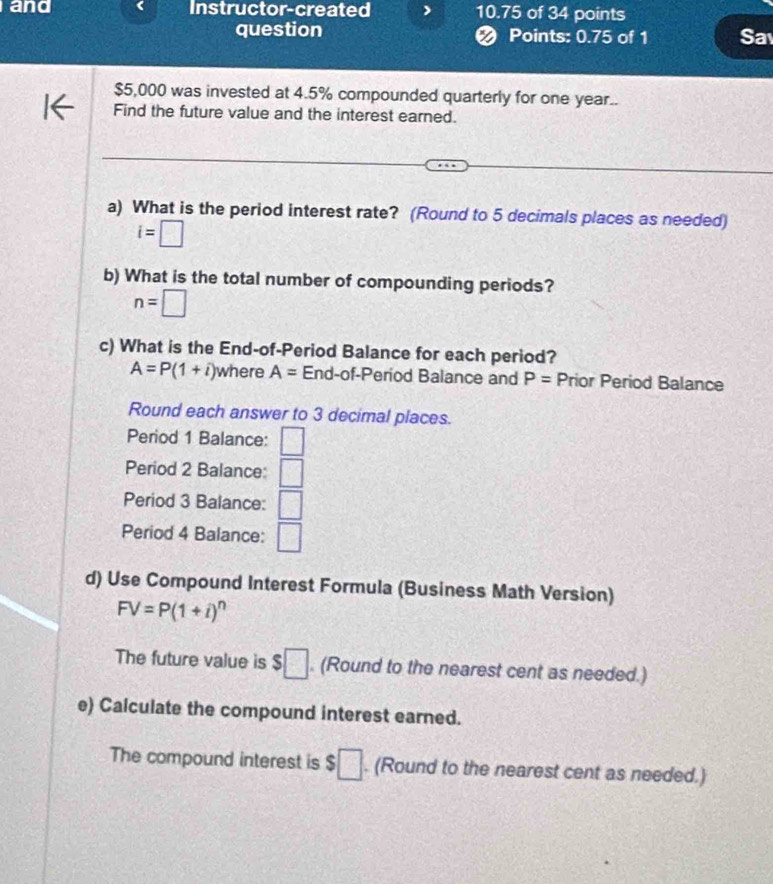 and Instructor-created 10.75 of 34 points 
question ❷ Points: 0.75 of 1 Sa
$5,000 was invested at 4.5% compounded quarterly for one year.. 
Find the future value and the interest earned. 
a) What is the period interest rate? (Round to 5 decimals places as needed)
i=□
b) What is the total number of compounding periods?
n=□
c) What is the End-of-Period Balance for each period?
A=P(1+i) n here A= End-of-Period Balance and P= Prior Period Balance 
Round each answer to 3 decimal places. 
Period 1 Balance: □ 
Period 2 Balance: □ 
Period 3 Balance: □ 
Period 4 Balance: □ 
d) Use Compound Interest Formula (Business Math Version)
FV=P(1+i)^n
The future value is $□. (Round to the nearest cent as needed.) 
e) Calculate the compound interest earned. 
The compound interest is 3 :□. (Round to the nearest cent as needed.)