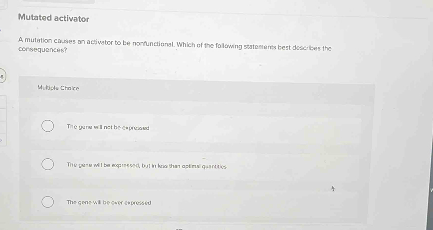 Mutated activator
A mutation causes an activator to be nonfunctional. Which of the following statements best describes the
consequences?
6
Multiple Choice
The gene will not be expressed
The gene will be expressed, but in less than optimal quantities
The gene will be over expressed