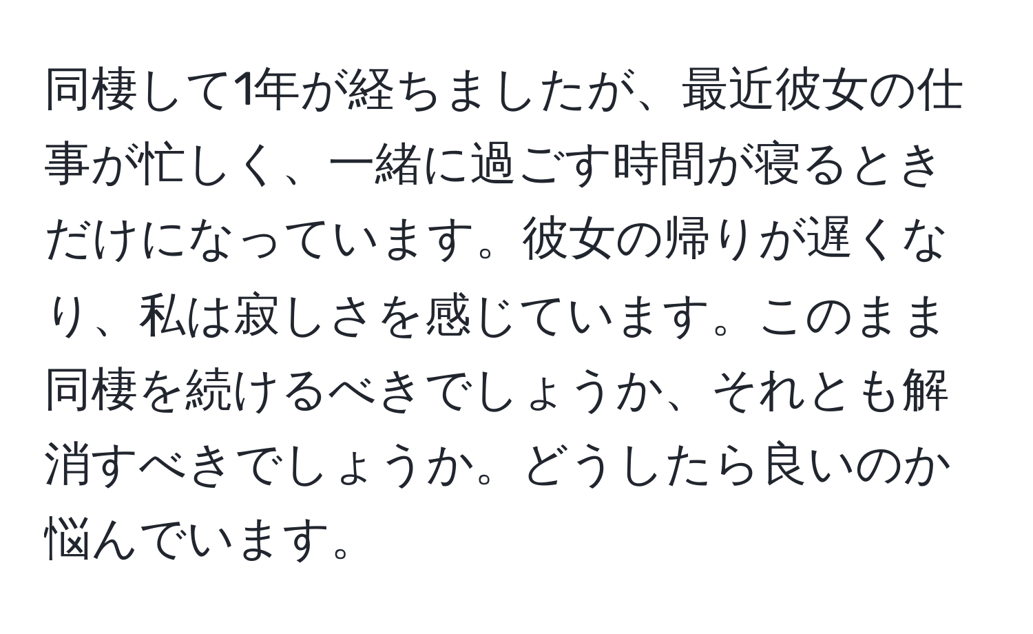 同棲して1年が経ちましたが、最近彼女の仕事が忙しく、一緒に過ごす時間が寝るときだけになっています。彼女の帰りが遅くなり、私は寂しさを感じています。このまま同棲を続けるべきでしょうか、それとも解消すべきでしょうか。どうしたら良いのか悩んでいます。