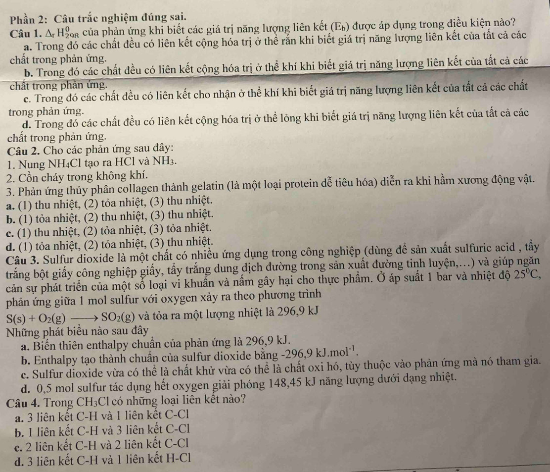 Phần 2: Câu trắc nghiệm đúng sai.
Câu 1. △ _rH_(298)^0 của phản ứng khi biết các giá trị năng lượng liên kết (E b ) được áp dụng trong điều kiện nào?
a. Trong đó các chất đều có liên kết cộng hóa trị ở thể rắn khi biết giá trị năng lượng liên kết của tất cả các
chất trong phản ứng.
b. Trong đó các chất đều có liên kết cộng hóa trị ở thể khí khi biết giá trị năng lượng liên kết của tất cả các
chất trong phản ứng.
c. Trong đó các chất đều có liên kết cho nhận ở thể khí khi biết giá trị năng lượng liên kết của tất cả các chất
trong phản ứng.
d. Trong đó các chất đều có liên kết cộng hóa trị ở thể lỏng khi biết giá trị năng lượng liên kết của tất cả các
chất trong phản ứng.
Câu 2. Cho các phản ứng sau đây:
1. Nung NH₄Cl tạo ra HCl và NH3.
2. Cồn cháy trong không khí.
3. Phản ứng thủy phân collagen thành gelatin (là một loại protein dễ tiêu hóa) diễn ra khi hầm xương động vật.
a. (1) thu nhiệt, (2) tỏa nhiệt, (3) thu nhiệt.
b. (1) tỏa nhiệt, (2) thu nhiệt, (3) thu nhiệt.
c. (1) thu nhiệt, (2) tỏa nhiệt, (3) tỏa nhiệt.
d. (1) tỏa nhiệt, (2) tỏa nhiệt, (3) thu nhiệt.
Câu 3. Sulfur dioxide là một chất có nhiều ứng dụng trong công nghiệp (dùng để sản xuất sulfuric acid , tầy
trắng bột giấy công nghiệp giấy, tẩy trắng dung dịch đường trong sản xuất đường tinh luyện,...) và giúp ngăn
cản sự phát triển của một số loại vi khuẩn và nấm gây hại cho thực phẩm. Ở áp suất 1 bar và nhiệt độ 25^0C,
phản ứng giữa 1 mol sulfur với oxygen xảy ra theo phương trình
S(s)+O_2(g)to SO_2(g) và tỏa ra một lượng nhiệt là 296,9 kJ
Những phát biểu nào sau đây
a. Biến thiên enthalpy chuẩn của phản ứng là 296,9 kJ.
b. Enthalpy tạo thành chuẩn của sulfur dioxide bằng -296,9kJ.mol^(-1).
c. Sulfur dioxide vừa có thể là chất khử vừa có thể là chất oxi hó, tùy thuộc vào phản ứng mà nó tham gia.
d. 0,5 mol sulfur tác dụng hết oxygen giải phóng 148,45 kJ năng lượng dưới dạng nhiệt.
Câu 4. Trong CH_3 Cl có những loại liên kết nào?
a. 3 liên kết C-H và 1 liên kết C-Cl
b. 1 liên kết C-H và 3 liên kết C-Cl
c. 2 liên kết C-H và 2 liên kết C-Cl
d. 3 liên kết C-H và 1 liên kết H-Cl