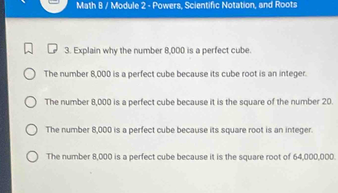 Math 8 / Module 2 - Powers, Scientific Notation, and Roots
3. Explain why the number 8,000 is a perfect cube.
The number 8,000 is a perfect cube because its cube root is an integer.
The number 8,000 is a perfect cube because it is the square of the number 20.
The number 8,000 is a perfect cube because its square root is an integer.
The number 8,000 is a perfect cube because it is the square root of 64,000,000.