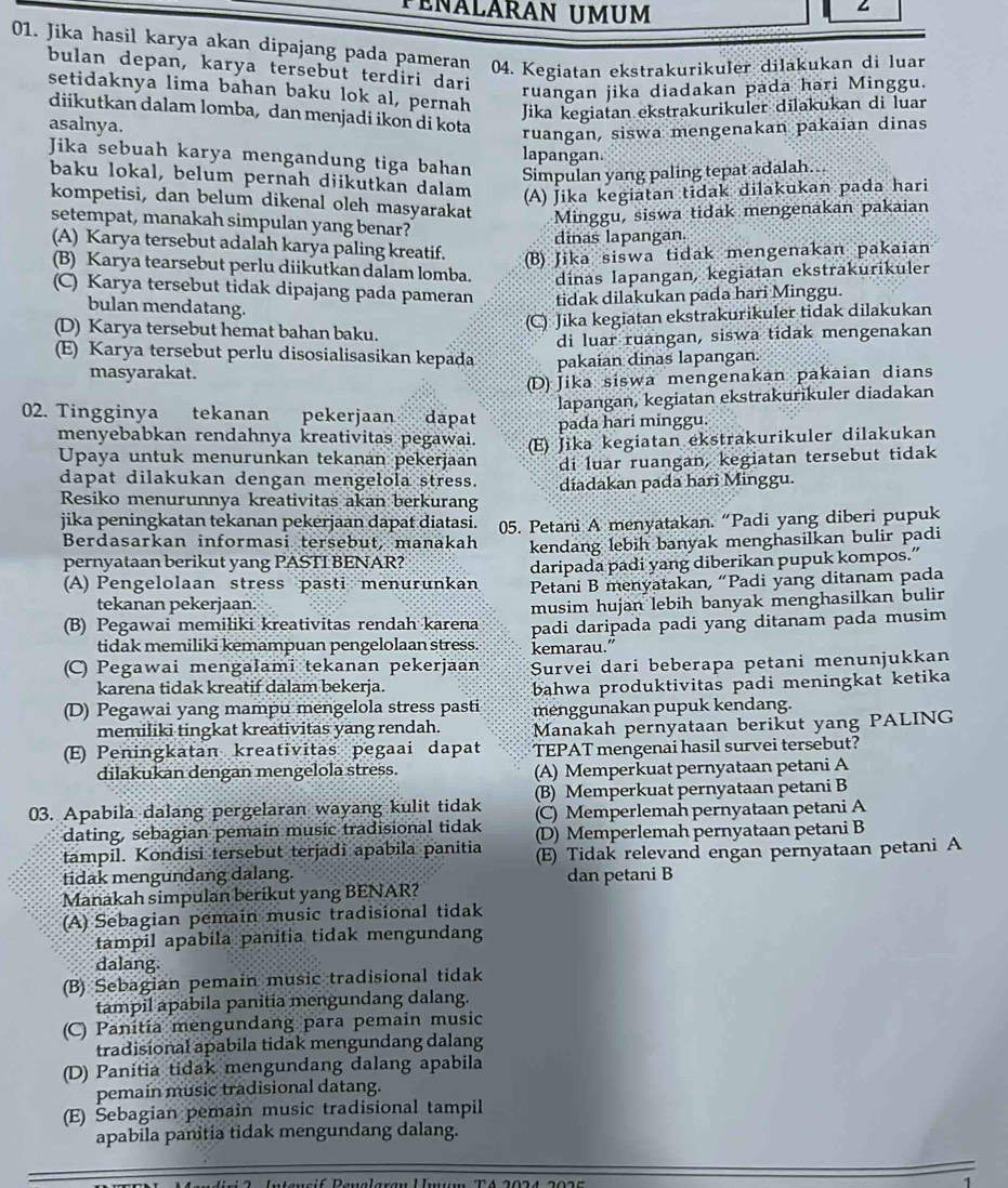 PéñáLáRAN UMUm
01. Jika hasil karya akan dípajang pada pameran 04. Kegiatan ekstrakurikuler dilakukan di luan
bulan depan, karya tersebut terdiri dari
ruangan jika diadakan pada hari Minggu.
setidaknya lima bahan baku lok al, pernah
Jika kegiatan ekstrakurikuler dilakukan di luar
diikutkan dalam lomba, dan menjadi ikon di kota
asalnya.
ruangan, siswa mengenakan pakaian dinas
Jika sebuah karya mengandung tiga bahan lapangan.
Simpulan yang paling tepat adalah...
baku lokal, belum pernah diikutkan dalam (A) Jika kegiatan tidak dilakukan pada hari
kompetisi, dan belum dikenal oleh masyarakat Minggu, siswa tidak mengenakan pakaian
setempat, manakah simpulan yang benar?
dinas lapangan.
(A) Karya tersebut adalah karya paling kreatif. (B) Jika siswa tidak mengenakan pakaian
(B) Karya tearsebut perlu diikutkan dalam lomba. dinas lapangan, kegiatan ekstrakurikuler
(C) Karya tersebut tidak dipajang pada pameran tidak dilakukan pada bari Minggu.
bulan mendatang.
(D) Karya tersebut hemat bahan baku.
(C) Jika kegiatan ekstrakurikuler tidak dilakukan
di luar ruangan, siswa tidak mengenakan
E) Karya tersebut perlu disosialisasikan kepada pakaian dinas lapangan.
masyarakat.
(D) Jika siswa mengenakan pakaian dians
lapangan, kegiatan ekstrakurikuler diadakan
02. Tingginya tekanan pekerjaan dapat pada hari minggu.
menyebabkan rendahnya kreativitas pegawai.
Upaya untuk menurunkan tekanan pekerjaan (E) Jika kegiatan ekstrakurikuler dilakukan
dapat dilakukan dengan mengelola stress. di luar ruangan, kegiatan tersebut tidak
Resiko menurunnya kreativitas akan berkurang diadakan pada hari Minggu.
jika peningkatan tekanan pekerjaan dapat diatasi. 05. Petani A menyatakan. “Padi yang diberi pupuk
Berdasarkan informasi tersebut, manakah
pernyataan berikut yang PASTI BENAR? kendang lebih banyak menghasilkan bulir padi
daripada padi yang diberikan pupuk kompos.”
(A) Pengelolaan stress pasti menurunkan Petani B menyatakan, “Padi yang ditanam pada
tekanan pekerjaan.
(B) Pegawai memiliki kreativitas rendah karena musim hujan lebih banyak menghasilkan bulir
tidak memiliki kemampuan pengelolaan stress. kemarau.” padi daripada padi yang ditanam pada musim
(C) Pegawai mengalami tekanan pekerjaan Survei dari beberapa petani menunjukkan
karena tidak kreatif dalam bekerja. bahwa produktivitas padi meningkat ketika
(D) Pegawai yang mampu mengelola stress pasti menggunakan pupuk kendang.
memiliki tingkat kreativitas yang rendah. Manakah pernyataan berikut yang PALING
E) Peningkatan kreativitas pegaai dapat TEPAT mengenai hasil survei tersebut?
dilakukan dengan mengelola stress. (A) Memperkuat pernyataan petani A
03. Apabila dalang pergelaran wayang kulit tidak (B) Memperkuat pernyataan petani B
dating, sebagian pemain music tradisional tidak (C) Memperlemah pernyataan petani A
(D) Memperlemah pernyataan petani B
tampil. Kondisi tersebut terjadi apabila panitia (E) Tidak relevand engan pernyataan petani A
tidak mengundang dalang. dan petani B
Manakah simpulan berikut yang BENAR?
(A) Sebagian pemain music tradisional tidak
tampil apabila panitia tidak mengundang
dalang.
(B) Sebagian pemain music tradisional tidak
tampil apabila panitia mengundang dalang.
(C) Panitia mengundang para pemain music
tradisional apabila tidak mengundang dalang
(D) Panitia tidak mengundang dalang apabila
pemain music tradisional datang.
(E) Šebagian pemain music tradisional tampil
apabila panitia tidak mengundang dalang.