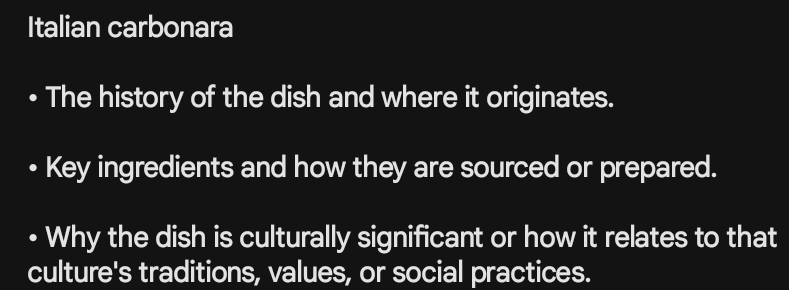 Italian carbonara 
The history of the dish and where it originates. 
Key ingredients and how they are sourced or prepared. 
• Why the dish is culturally significant or how it relates to that 
culture's traditions, values, or social practices.