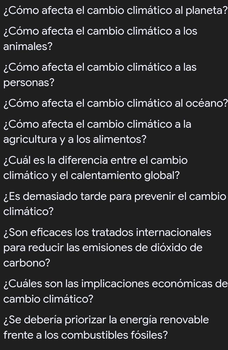 ¿Cómo afecta el cambio climático al planeta? 
¿Cómo afecta el cambio climático a los 
animales? 
¿Cómo afecta el cambio climático a las 
personas? 
¿Cómo afecta el cambio climático al océano? 
¿Cómo afecta el cambio climático a la 
agricultura y a los alimentos? 
¿Cuál es la diferencia entre el cambio 
climático y el calentamiento global? 
¿Es demasiado tarde para prevenir el cambio 
climático? 
¿Son eficaces los tratados internacionales 
para reducir las emisiones de dióxido de 
carbono? 
¿Cuáles son las implicaciones económicas de 
cambio climático? 
¿Se debería priorizar la energía renovable 
frente a los combustibles fósiles?