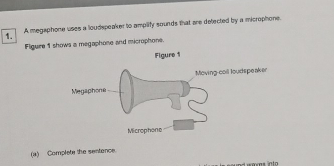 A megaphone uses a loudspeaker to amplify sounds that are detected by a microphone. 
Figure 1 shows a megaphone and microphone. 
(a) Complete the sentence. 
nd waves into