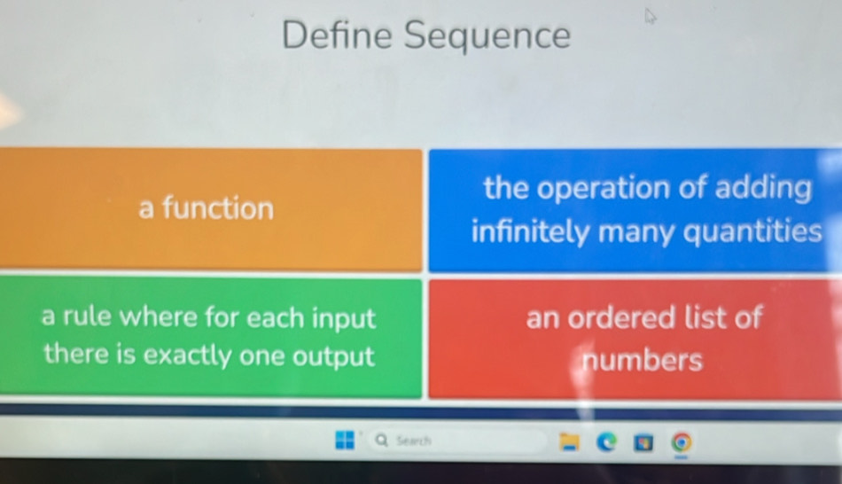 Define Sequence 
the operation of adding 
a function 
infinitely many quantities 
a rule where for each input an ordered list of 
there is exactly one output 
numbers 
Search