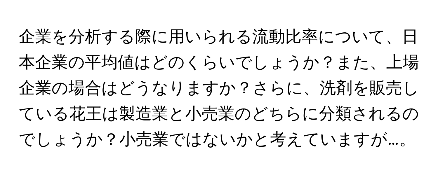 企業を分析する際に用いられる流動比率について、日本企業の平均値はどのくらいでしょうか？また、上場企業の場合はどうなりますか？さらに、洗剤を販売している花王は製造業と小売業のどちらに分類されるのでしょうか？小売業ではないかと考えていますが…。