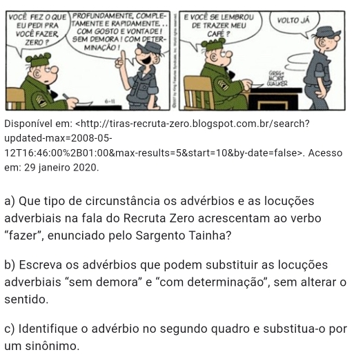 Disponível em: x=2008-05-
12T16:46:00 % 2B01:00 &max-results =5 start =10 by-date=false>. Acesso 
em: 29 janeiro 2020. 
a) Que tipo de circunstância os advérbios e as locuções 
adverbiais na fala do Recruta Zero acrescentam ao verbo 
“fazer”, enunciado pelo Sargento Tainha? 
b) Escreva os advérbios que podem substituir as locuções 
adverbiais "sem demora” e “com determinação”, sem alterar o 
sentido. 
c) Identifique o advérbio no segundo quadro e substitua-o por 
um sinônimo.