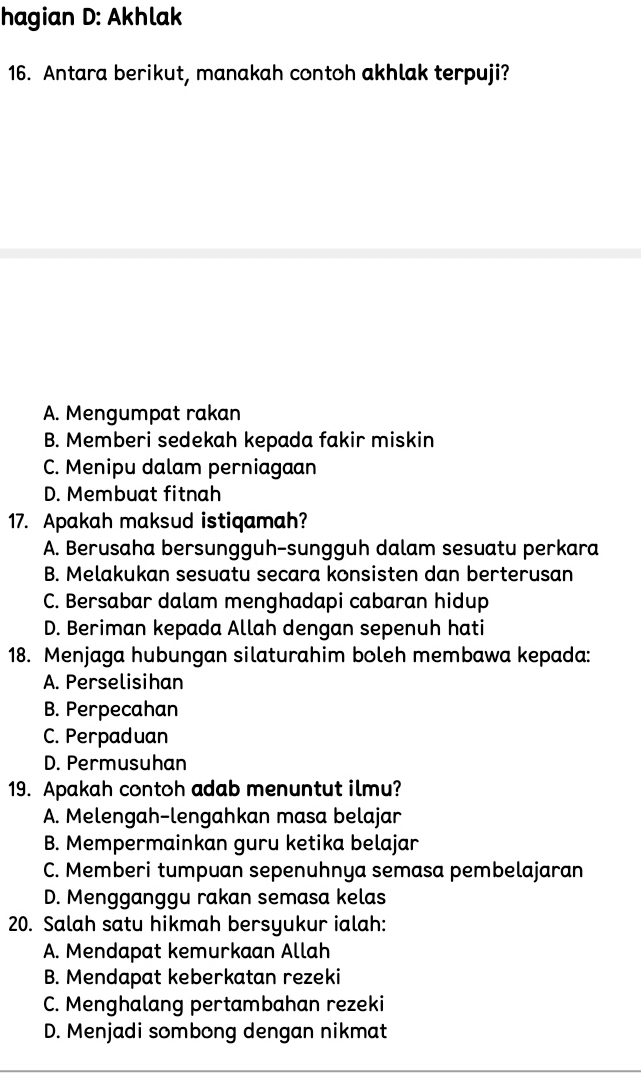 hagian D: Akhlak
16. Antara berikut, manakah contoh akhlak terpuji?
A. Mengumpat rakan
B. Memberi sedekah kepada fakir miskin
C. Menipu dalam perniagaan
D. Membuat fitnah
17. Apakah maksud istiqamah?
A. Berusaha bersungguh-sungguh dalam sesuatu perkara
B. Melakukan sesuatu secara konsisten dan berterusan
C. Bersabar dalam menghadapi cabaran hidup
D. Beriman kepada Allah dengan sepenuh hati
18. Menjaga hubungan silaturahim boleh membawa kepada:
A. Perselisihan
B. Perpecahan
C. Perpaduan
D. Permusuhan
19. Apakah contoh adab menuntut ilmu?
A. Melengah-lengahkan masa belajar
B. Mempermainkan guru ketika belajar
C. Memberi tumpuan sepenuhnya semasa pembelajaran
D. Mengganggu rakan semasa kelas
20. Salah satu hikmah bersyukur ialah:
A. Mendapat kemurkaan Allah
B. Mendapat keberkatan rezeki
C. Menghalang pertambahan rezeki
D. Menjadi sombong dengan nikmat