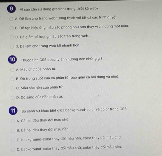 Vì sao cần sử dụng gradient trong thiết kế web?
A. Để làm cho trang web tương thích với tất cả các trình duyệt.
B. Đế tạo hiệu ứng màu sắc phong phủ hơn thay vì chỉ dùng một màu.
C. Đế giảm số lượng màu sắc trên trang web.
D. Đế làm cho trang web tải nhanh hơn.
10 Thuộc tính CSS opacity ảnh hưởng đến những gì?
A. Màu chữ của phần tử.
B. Độ trong suốt của cả phần tử (bao gồm cả nội dung và nền).
C. Màu sắc nền của phần tử.
D. Độ sáng của nền phần tử.
11) So sánh sự khác biệt giữa background-color và color trong CSS:
A. Cả hai đều thay đối màu chữ.
B. Cả hai đều thay đối màu nền.
C. background-color thay đối màu nền, color thay đối màu chữ.
D. background-color thay đối màu chữ, color thay đối màu nền.